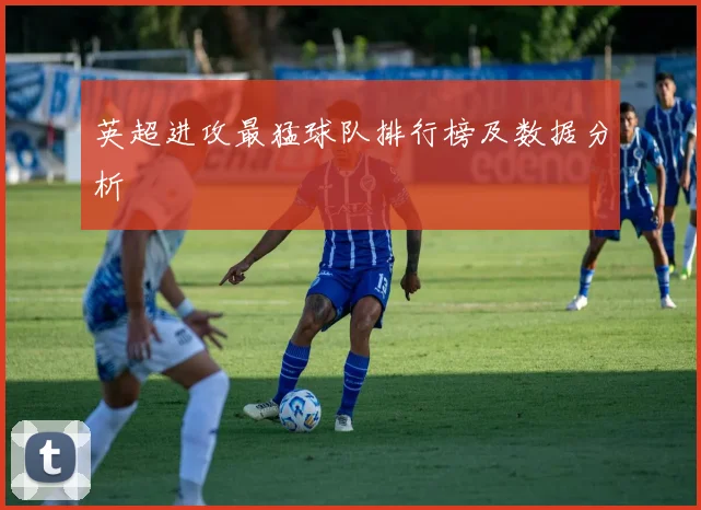 英超进攻最猛球队排行榜及数据分析