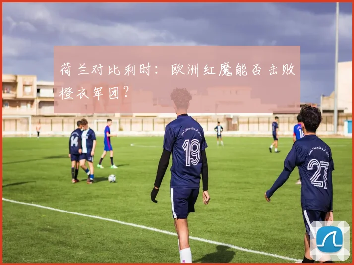 荷兰对比利时：欧洲红魔能否击败橙衣军团？