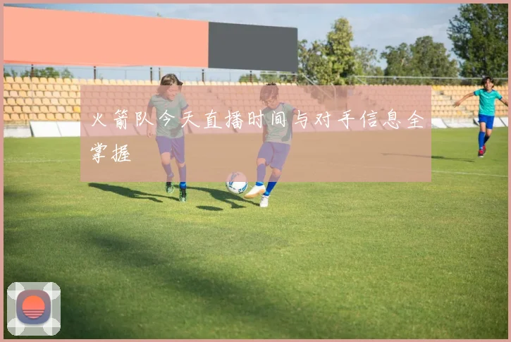 火箭队今天直播时间与对手信息全掌握